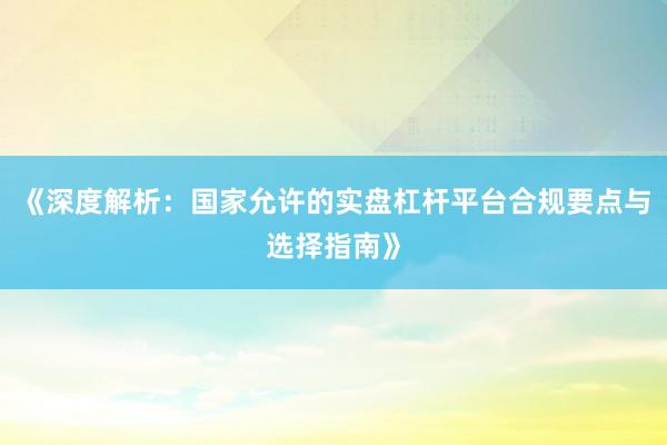 《深度解析：国家允许的实盘杠杆平台合规要点与选择指南》