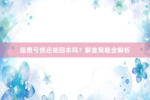 股票亏损还能回本吗？解套策略全解析